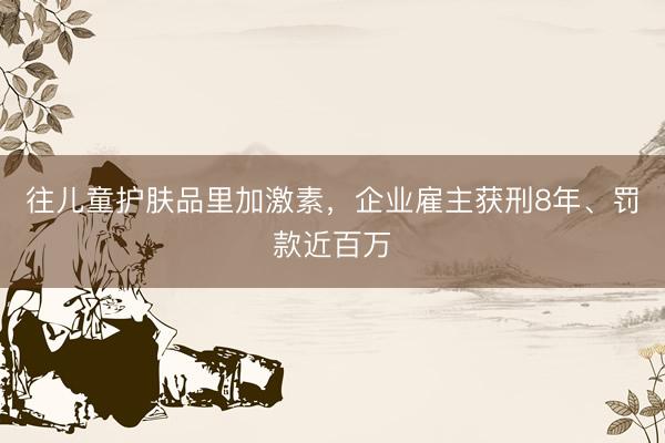 往儿童护肤品里加激素，企业雇主获刑8年、罚款近百万