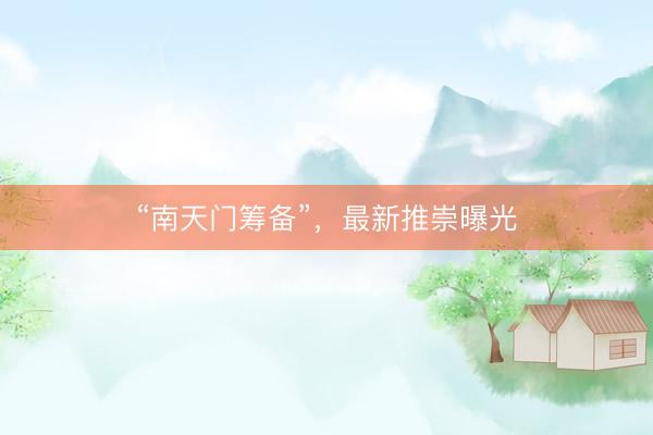 “南天门筹备”，最新推崇曝光