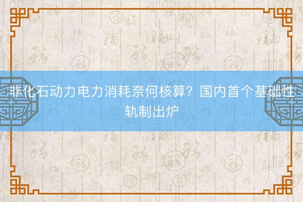 非化石动力电力消耗奈何核算？国内首个基础性轨制出炉