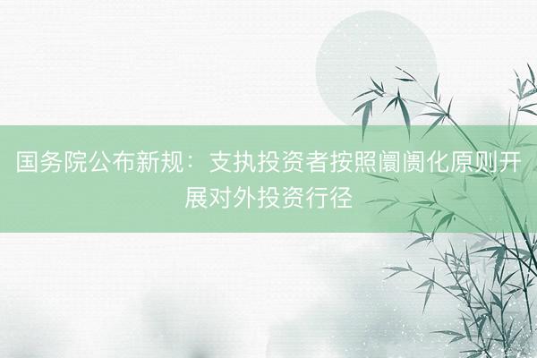 国务院公布新规：支执投资者按照阛阓化原则开展对外投资行径