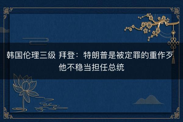 韩国伦理三级 拜登：特朗普是被定罪的重作歹 他不稳当担任总统