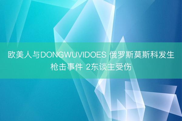 欧美人与DONGWUVIDOES 俄罗斯莫斯科发生枪击事件 2东谈主受伤