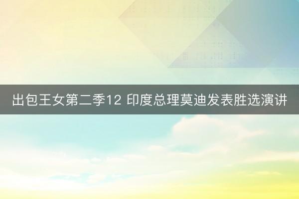 出包王女第二季12 印度总理莫迪发表胜选演讲