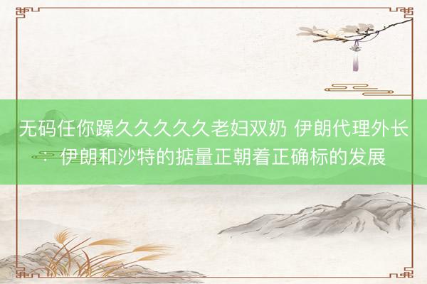 无码任你躁久久久久久老妇双奶 伊朗代理外长：伊朗和沙特的掂量正朝着正确标的发展