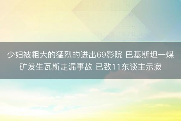 少妇被粗大的猛烈的进出69影院 巴基斯坦一煤矿发生瓦斯走漏事故 已致11东谈主示寂