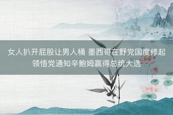 女人扒开屁股让男人桶 墨西哥在野党国度修起领悟党通知辛鲍姆赢得总统大选