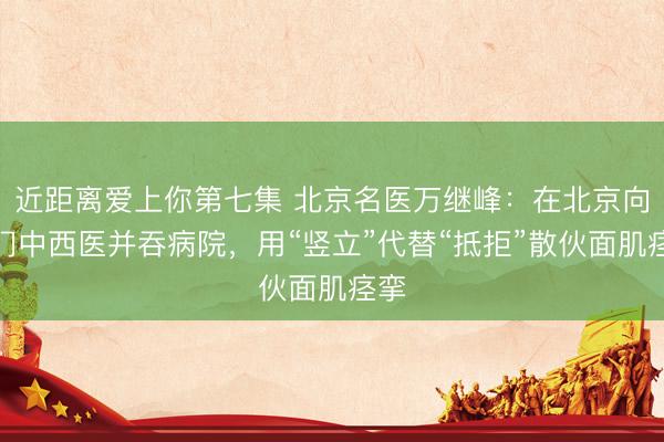 近距离爱上你第七集 北京名医万继峰：在北京向阳门中西医并吞病院，用“竖立”代替“抵拒”散伙面肌痉挛