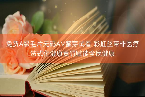 免费A级毛片无码A∨蜜芽试看 彩虹丝带非医疗法式化健康责罚赋能全民健康