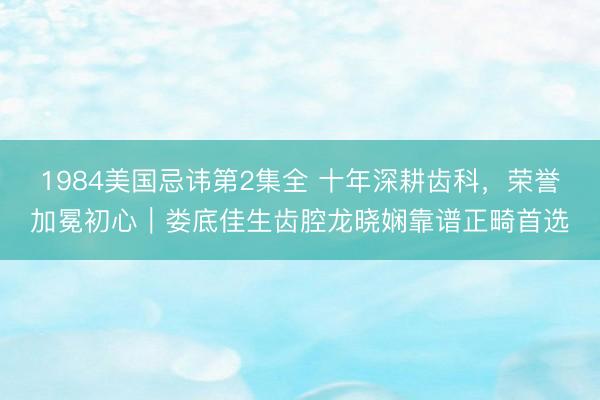 1984美国忌讳第2集全 十年深耕齿科，荣誉加冕初心｜娄底佳生齿腔龙晓娴靠谱正畸首选