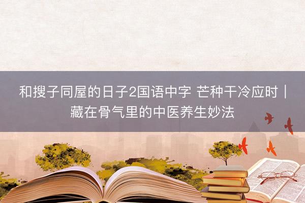 和搜子同屋的日子2国语中字 芒种干冷应时｜藏在骨气里的中医养生妙法