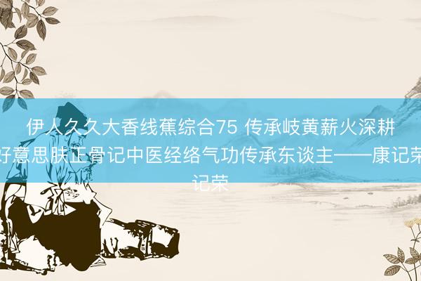 伊人久久大香线蕉综合75 传承岐黄薪火深耕好意思肤正骨记中医经络气功传承东谈主——康记荣