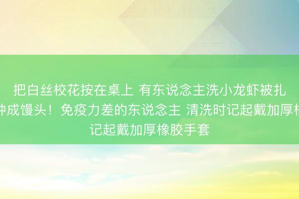 把白丝校花按在桌上 有东说念主洗小龙虾被扎，双手肿成馒头！免疫力差的东说念主 清洗时记起戴加厚橡胶手套