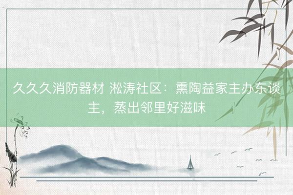 久久久消防器材 淞涛社区：熏陶益家主办东谈主，蒸出邻里好滋味