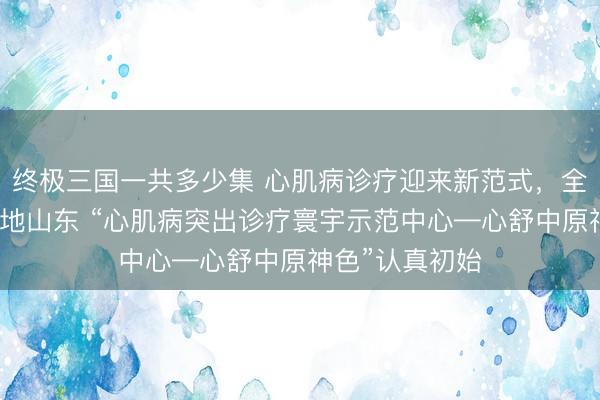 终极三国一共多少集 心肌病诊疗迎来新范式，全新专病门诊落地山东 “心肌病突出诊疗寰宇示范中心—心舒中原神色”认真初始