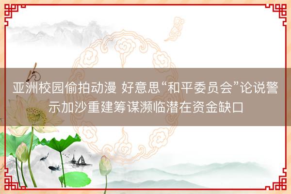 亚洲校园偷拍动漫 好意思“和平委员会”论说警示加沙重建筹谋濒临潜在资金缺口