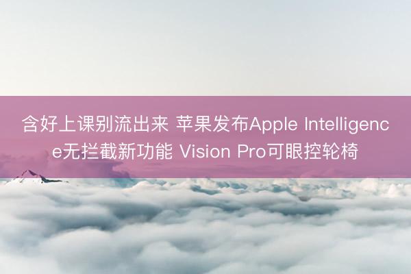 含好上课别流出来 苹果发布Apple Intelligence无拦截新功能 Vision Pro可眼控轮椅
