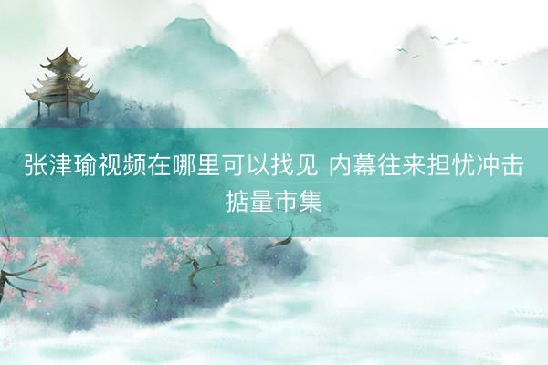 张津瑜视频在哪里可以找见 内幕往来担忧冲击掂量市集