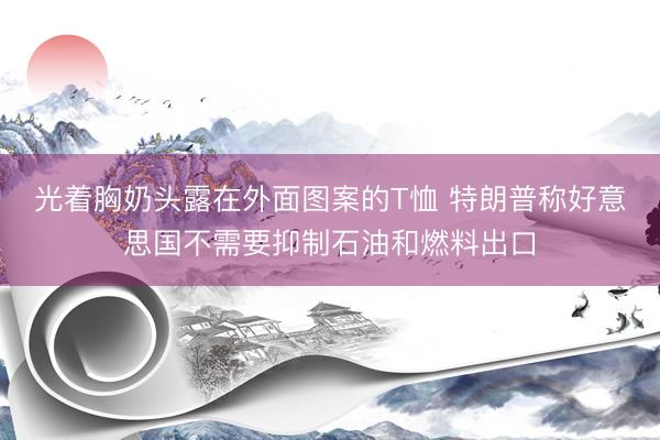 光着胸奶头露在外面图案的T恤 特朗普称好意思国不需要抑制石油和燃料出口