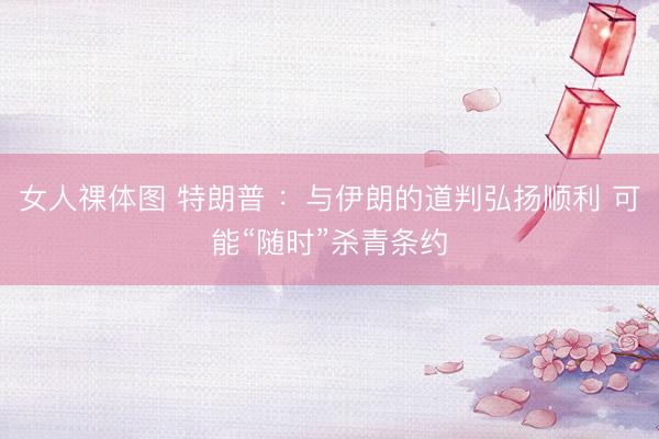 女人祼体图 特朗普 ：与伊朗的道判弘扬顺利 可能“随时”杀青条约
