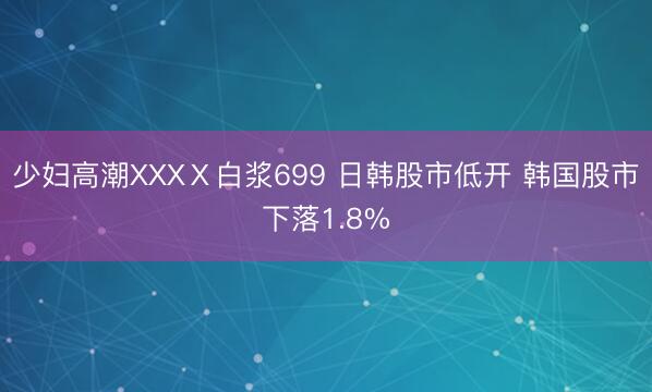 少妇高潮XXXⅩ白浆699 日韩股市低开 韩国股市下落1.8%