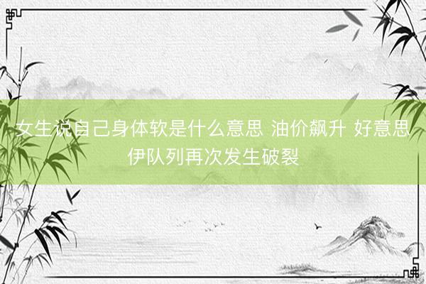 女生说自己身体软是什么意思 油价飙升 好意思伊队列再次发生破裂