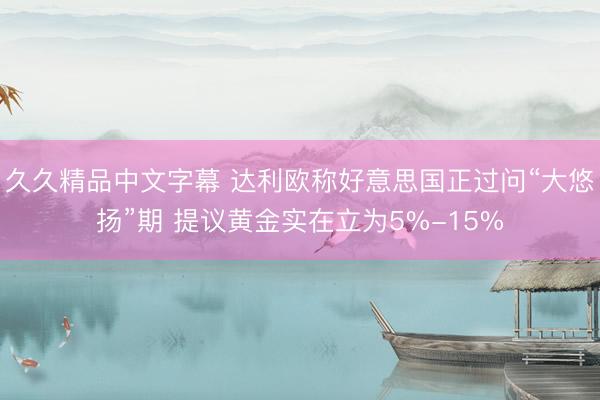 久久精品中文字幕 达利欧称好意思国正过问“大悠扬”期 提议黄金实在立为5%-15%