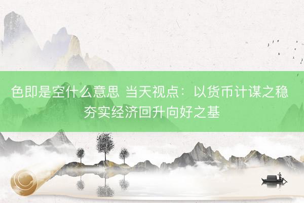 色即是空什么意思 当天视点：以货币计谋之稳 夯实经济回升向好之基