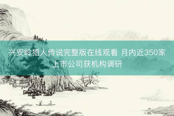 兴安岭猎人传说完整版在线观看 月内近350家上市公司获机构调研