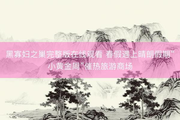 黑寡妇之巢完整版在线观看 春假遇上晴朗假期“小黄金周”催热旅游商场