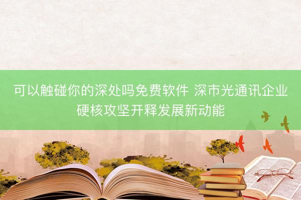 可以触碰你的深处吗免费软件 深市光通讯企业硬核攻坚开释发展新动能