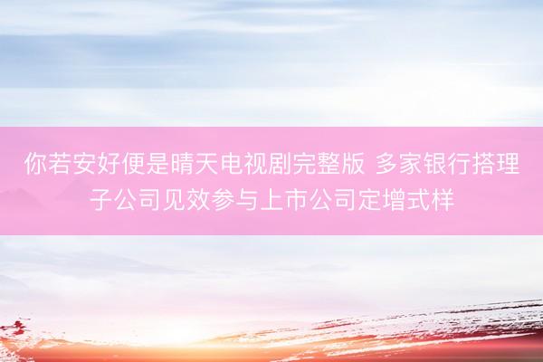 你若安好便是晴天电视剧完整版 多家银行搭理子公司见效参与上市公司定增式样