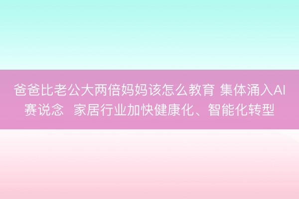 爸爸比老公大两倍妈妈该怎么教育 集体涌入AI赛说念  家居行业加快健康化、智能化转型