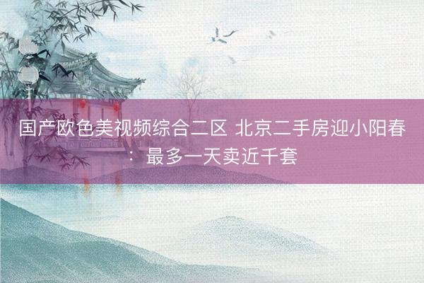 国产欧色美视频综合二区 北京二手房迎小阳春:最多一天卖近千套