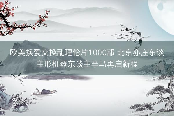 欧美换爱交换乱理伦片1000部 北京亦庄东谈主形机器东谈主半马再启新程