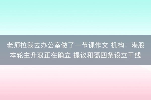 老师拉我去办公室做了一节课作文 机构：港股本轮主升浪正在确立 提议和蔼四条设立干线