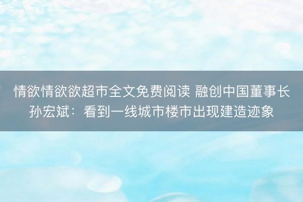 情欲情欲欲超市全文免费阅读 融创中国董事长孙宏斌：看到一线城市楼市出现建造迹象