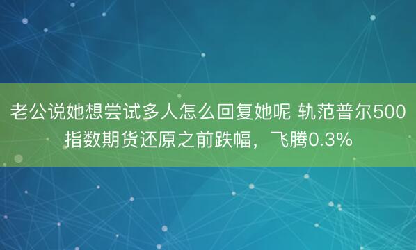 老公说她想尝试多人怎么回复她呢 轨范普尔500指数期货还原之前跌幅，飞腾0.3%