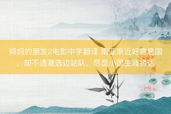 妈妈的朋友2电影中字翻译 南亚亲近好意思国，却不透澈选边站队，尽显小国生涯贤达