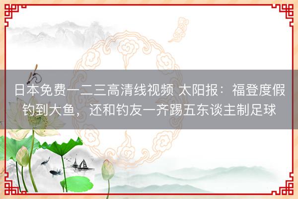 日本免费一二三高清线视频 太阳报：福登度假钓到大鱼，还和钓友一齐踢五东谈主制足球