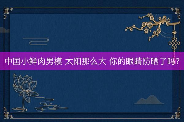 中国小鲜肉男模 太阳那么大 你的眼睛防晒了吗？