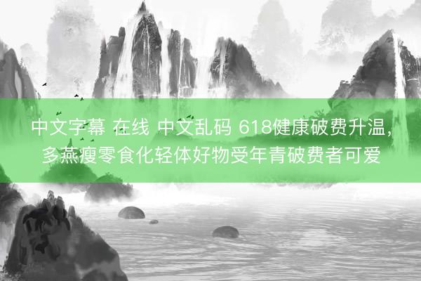 中文字幕 在线 中文乱码 618健康破费升温，多燕瘦零食化轻体好物受年青破费者可爱
