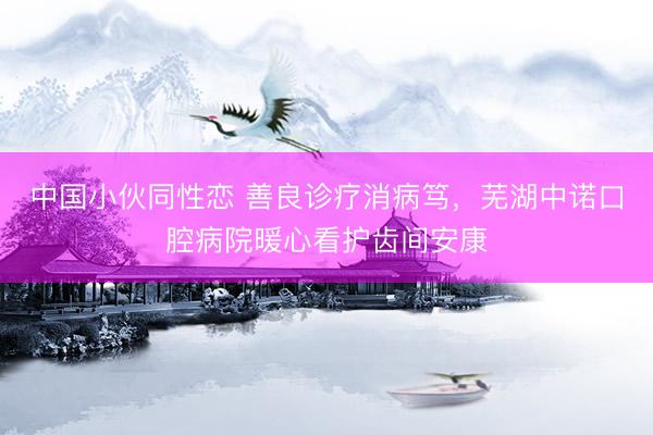 中国小伙同性恋 善良诊疗消病笃，芜湖中诺口腔病院暖心看护齿间安康