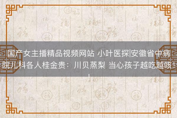 国产女主播精品视频网站 小叶医探|安徽省中病院儿科各人桂金贵：川贝蒸梨 当心孩子越吃越咳！