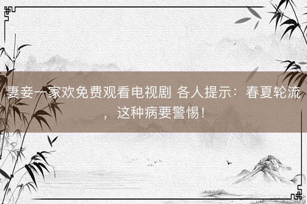 妻妾一家欢免费观看电视剧 各人提示:春夏轮流,这种病要警惕!