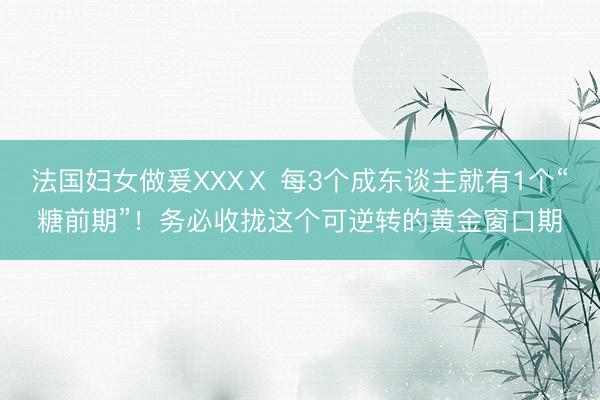 法国妇女做爰XXXⅩ 每3个成东谈主就有1个“糖前期”！务必收拢这个可逆转的黄金窗口期