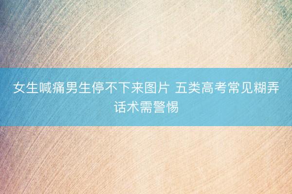 女生喊痛男生停不下来图片 五类高考常见糊弄话术需警惕