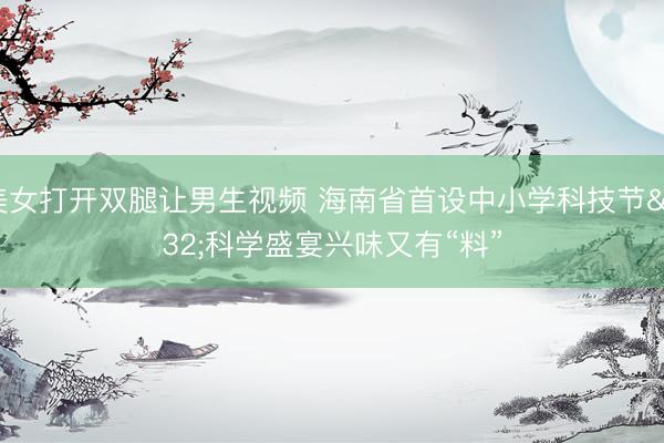 美女打开双腿让男生视频 海南省首设中小学科技节 科学盛宴兴味又有“料”