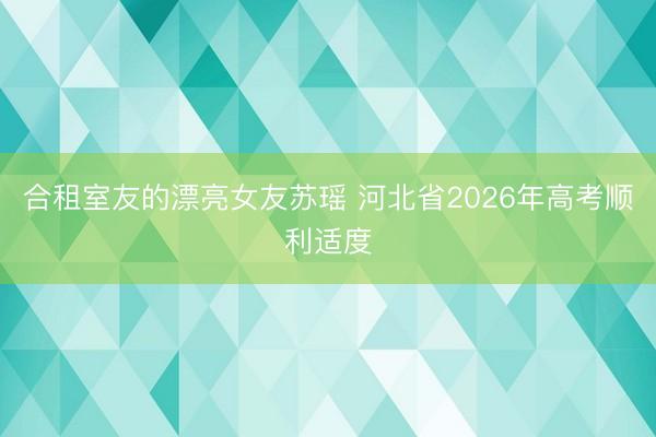 合租室友的漂亮女友苏瑶 河北省2026年高考顺利适度