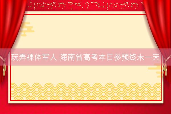 玩弄裸体军人 海南省高考本日参预终末一天