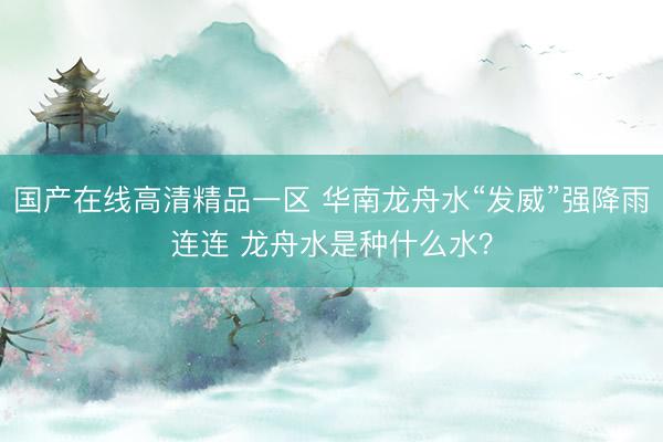 国产在线高清精品一区 华南龙舟水“发威”强降雨连连 龙舟水是种什么水？